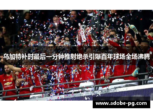 乌加特补时最后一分钟推射绝杀引爆百年球场全场沸腾 乌加特补时最后一分钟推射绝杀引爆百年球场全场沸腾