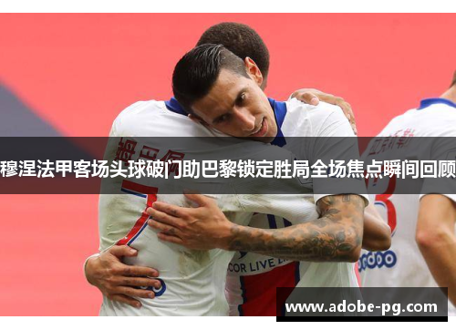 穆涅法甲客场头球破门助巴黎锁定胜局全场焦点瞬间回顾 穆涅法甲客场头球破门助巴黎锁定胜局全场焦点瞬间回顾