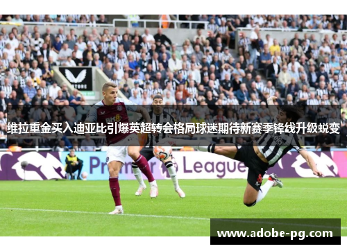 维拉重金买入迪亚比引爆英超转会格局球迷期待新赛季锋线升级蜕变