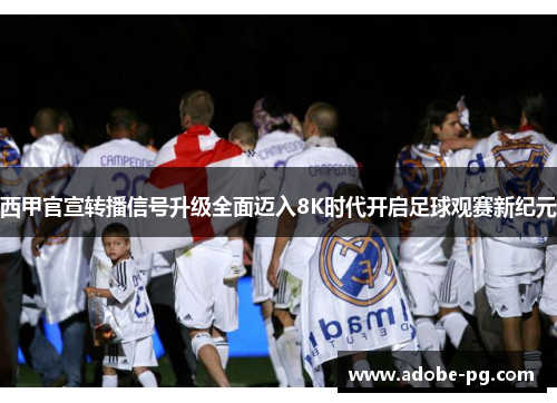 西甲官宣转播信号升级全面迈入8K时代开启足球观赛新纪元