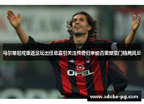 马尔蒂尼或重返足坛出任总监引关注传奇归来能否重塑豪门格局风云