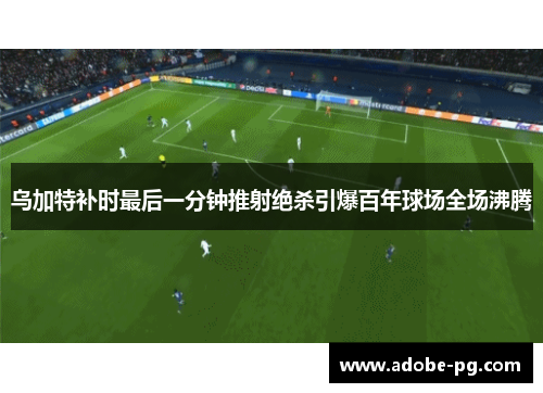 乌加特补时最后一分钟推射绝杀引爆百年球场全场沸腾