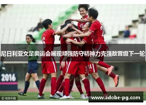 尼日利亚女足奥运会展现顽强防守精神力克强敌晋级下一轮