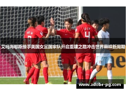 艾玛海耶斯接手美国女足国家队开启重建之路冲击世界巅峰新周期